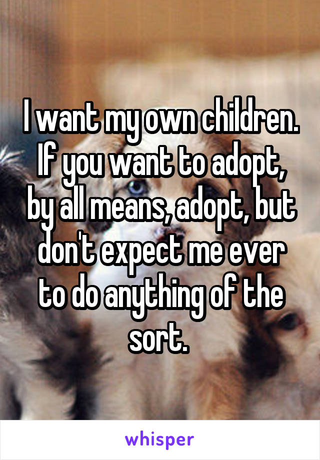 I want my own children. If you want to adopt, by all means, adopt, but don't expect me ever to do anything of the sort. 