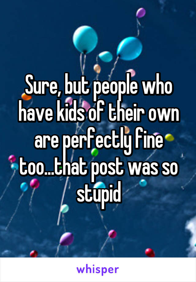 Sure, but people who have kids of their own are perfectly fine too...that post was so stupid