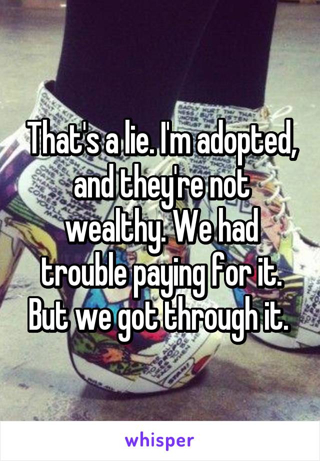 That's a lie. I'm adopted, and they're not wealthy. We had trouble paying for it. But we got through it. 