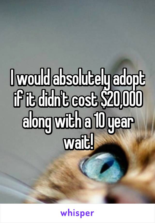 I would absolutely adopt if it didn't cost $20,000 along with a 10 year wait!