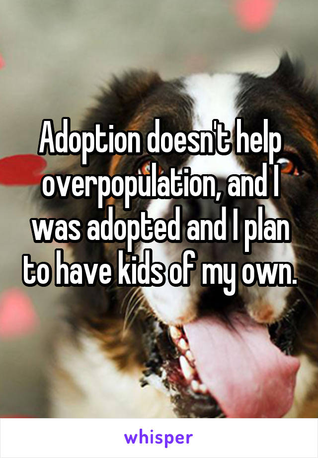 Adoption doesn't help overpopulation, and I was adopted and I plan to have kids of my own. 