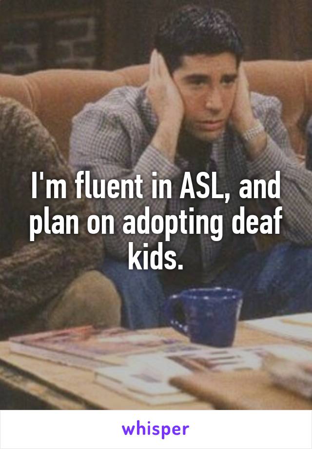 I'm fluent in ASL, and plan on adopting deaf kids.