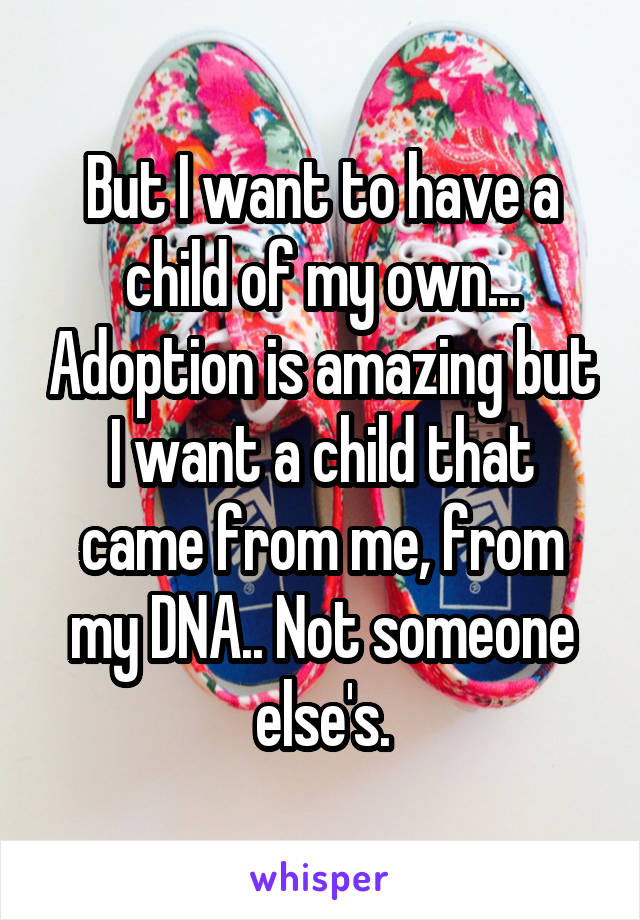 But I want to have a child of my own... Adoption is amazing but I want a child that came from me, from my DNA.. Not someone else's.