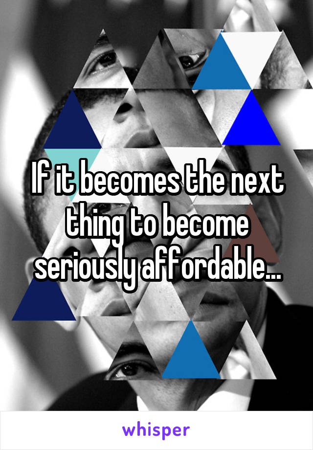 If it becomes the next thing to become seriously affordable...