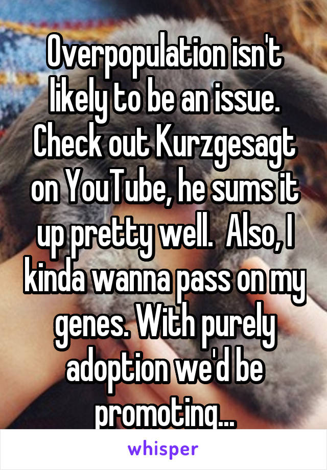 Overpopulation isn't likely to be an issue. Check out Kurzgesagt on YouTube, he sums it up pretty well.  Also, I kinda wanna pass on my genes. With purely adoption we'd be promoting...