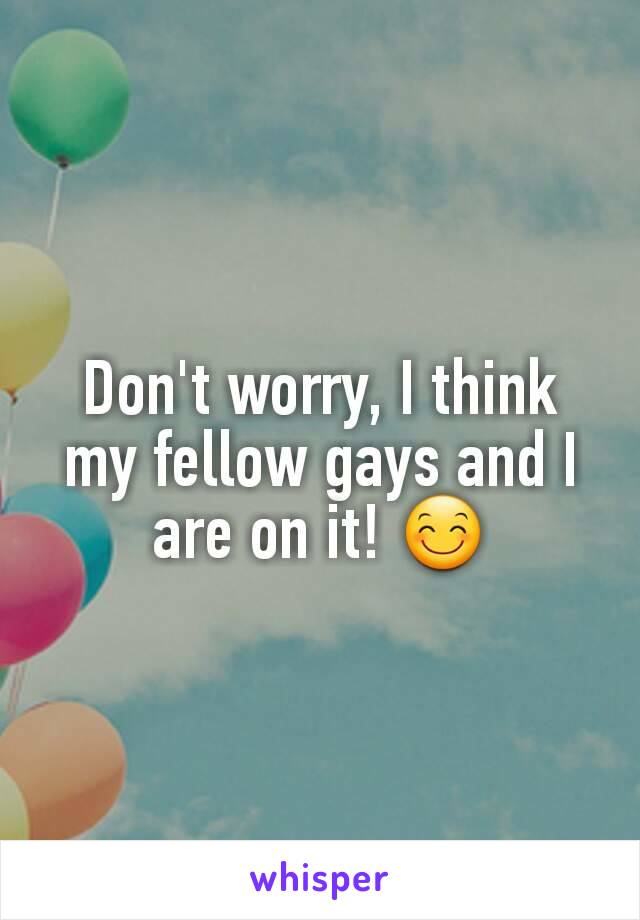 Don't worry, I think my fellow gays and I are on it! 😊