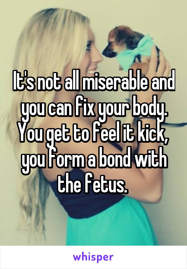 It's not all miserable and you can fix your body. You get to feel it kick,  you form a bond with the fetus. 