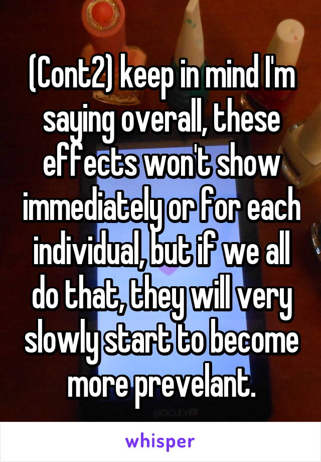 (Cont2) keep in mind I'm saying overall, these effects won't show immediately or for each individual, but if we all do that, they will very slowly start to become more prevelant.