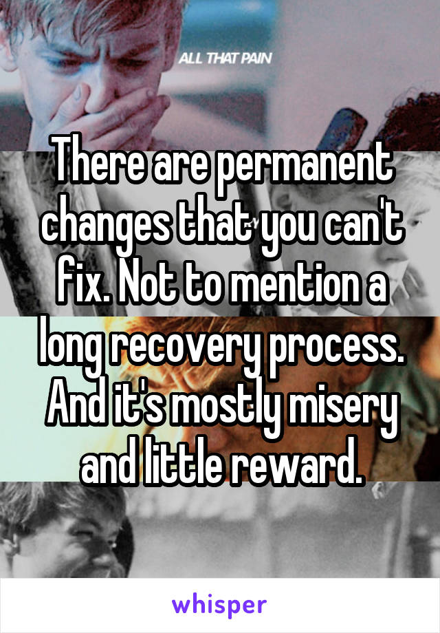 There are permanent changes that you can't fix. Not to mention a long recovery process. And it's mostly misery and little reward.