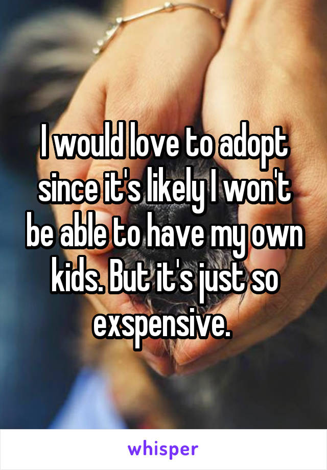 I would love to adopt since it's likely I won't be able to have my own kids. But it's just so exspensive. 