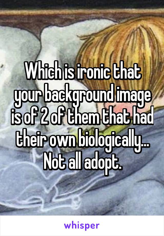 Which is ironic that your background image is of 2 of them that had their own biologically...
Not all adopt.