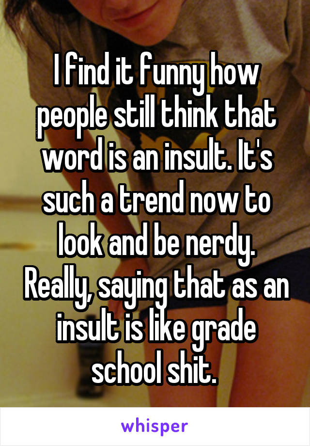 I find it funny how people still think that word is an insult. It's such a trend now to look and be nerdy. Really, saying that as an insult is like grade school shit. 