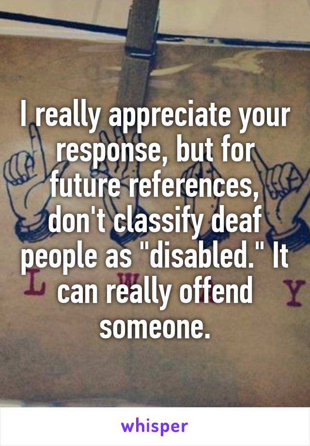 I really appreciate your response, but for future references, don't classify deaf people as "disabled." It can really offend someone.