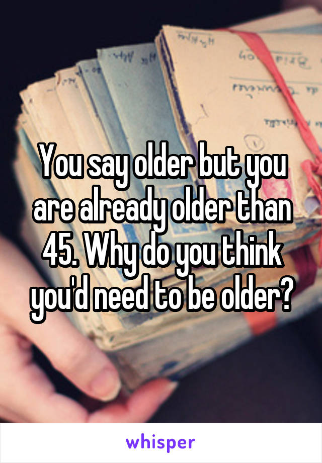 You say older but you are already older than 45. Why do you think you'd need to be older?