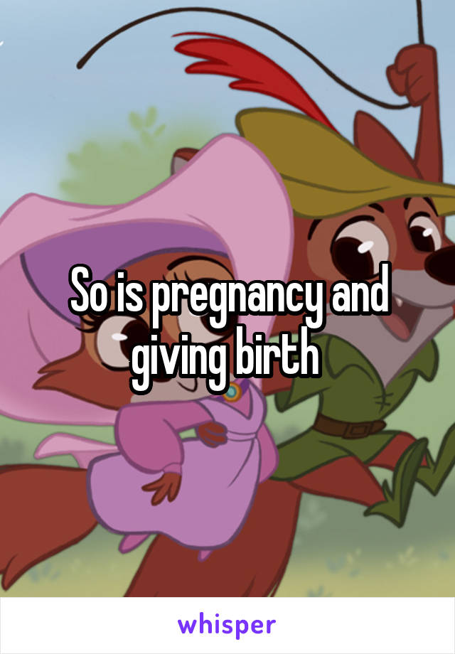 So is pregnancy and giving birth 