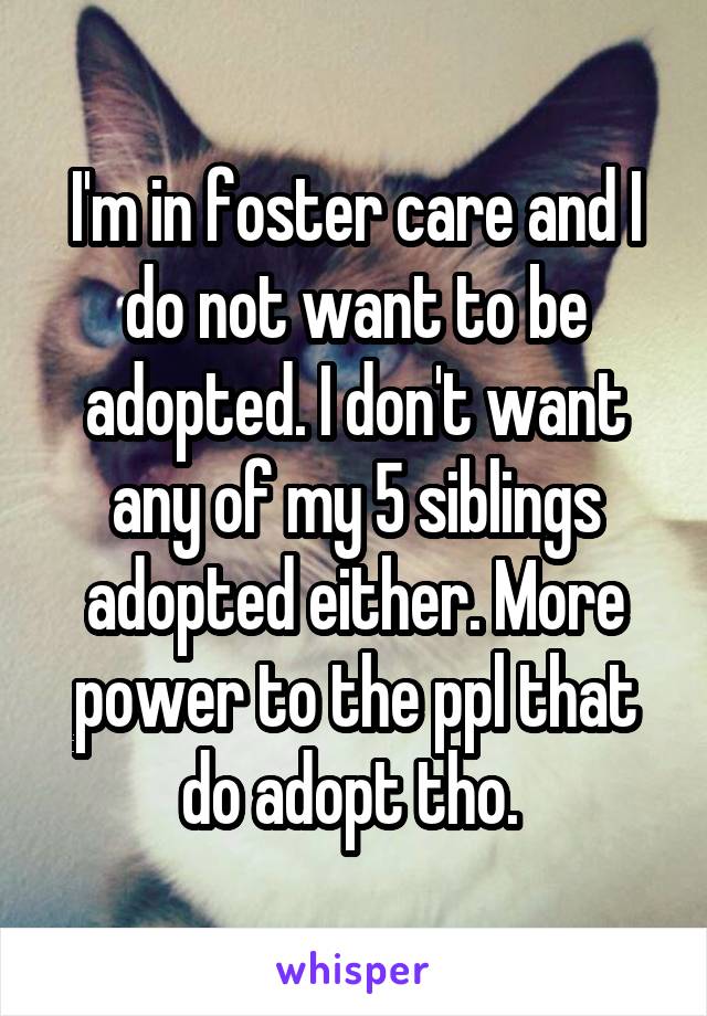 I'm in foster care and I do not want to be adopted. I don't want any of my 5 siblings adopted either. More power to the ppl that do adopt tho. 