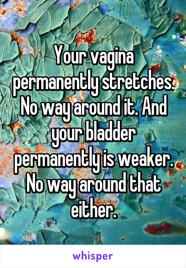 Your vagina permanently stretches. No way around it. And your bladder permanently is weaker. No way around that either.