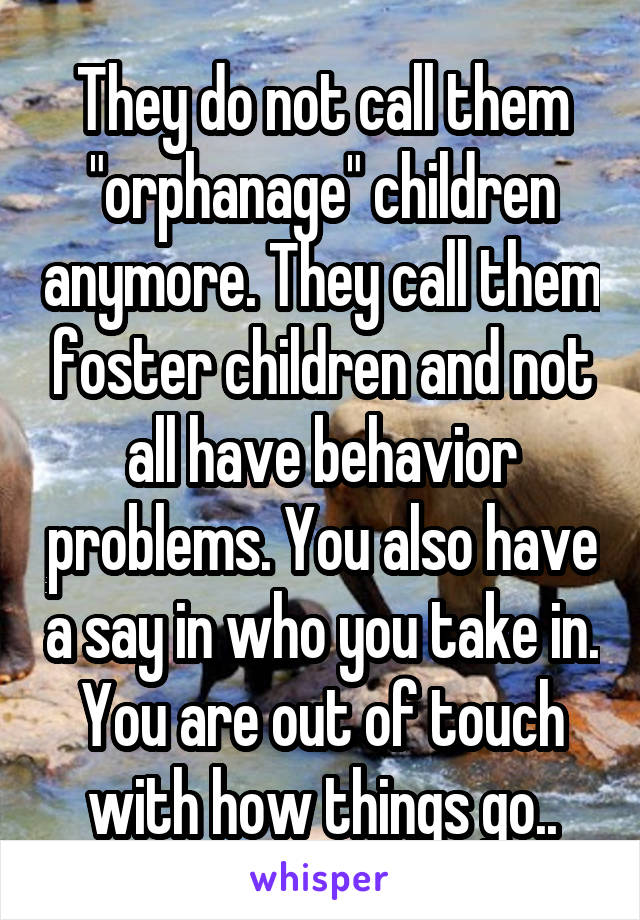 They do not call them "orphanage" children anymore. They call them foster children and not all have behavior problems. You also have a say in who you take in. You are out of touch with how things go..