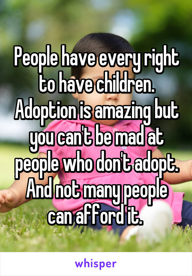 People have every right to have children. Adoption is amazing but you can't be mad at people who don't adopt. And not many people can afford it. 