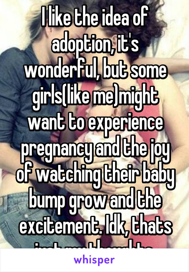 I like the idea of adoption, it's wonderful, but some girls(like me)might want to experience pregnancy and the joy of watching their baby bump grow and the excitement. Idk, thats just my thoughts.