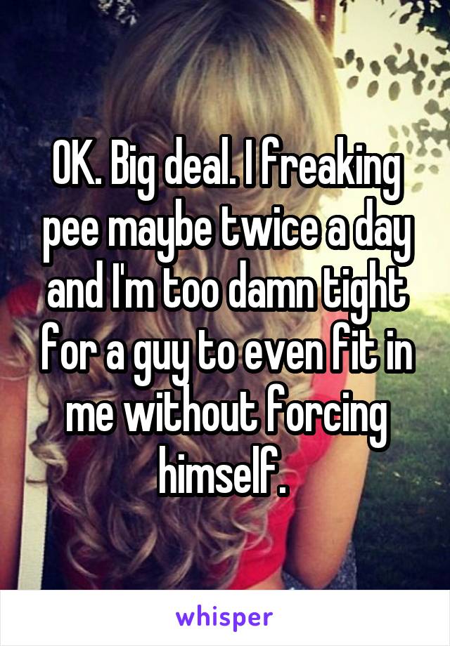 OK. Big deal. I freaking pee maybe twice a day and I'm too damn tight for a guy to even fit in me without forcing himself. 