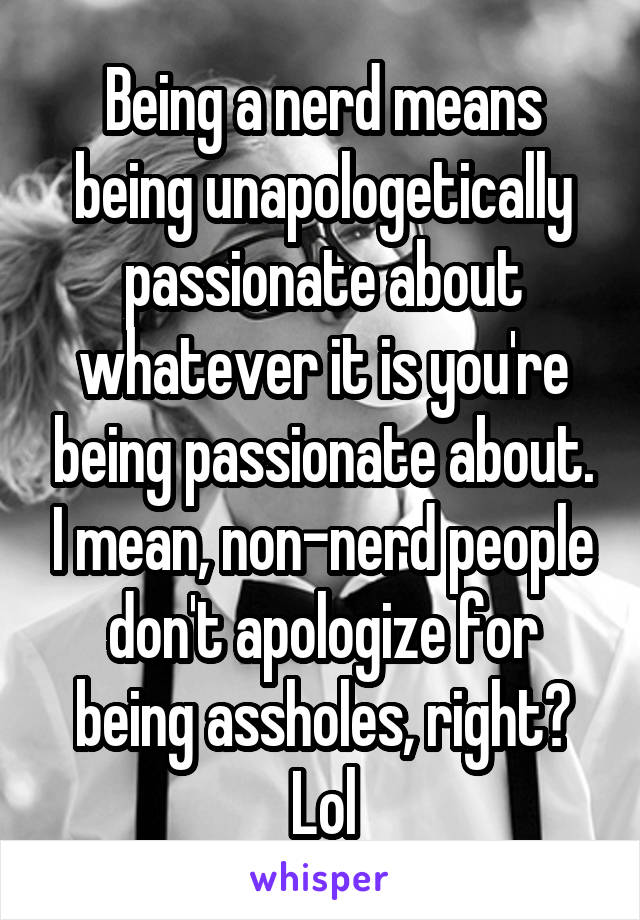 Being a nerd means being unapologetically passionate about whatever it is you're being passionate about. I mean, non-nerd people don't apologize for being assholes, right? Lol