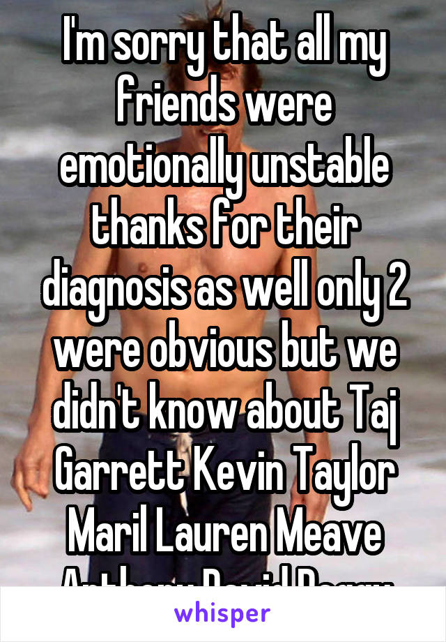 I'm sorry that all my friends were emotionally unstable thanks for their diagnosis as well only 2 were obvious but we didn't know about Taj Garrett Kevin Taylor Maril Lauren Meave Anthony David Peggy