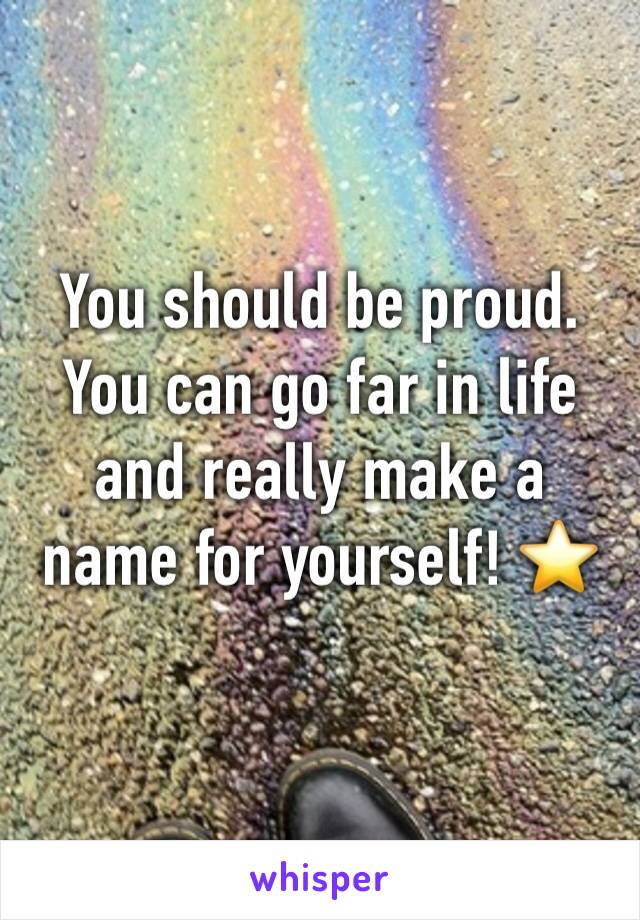 You should be proud. You can go far in life and really make a name for yourself! ⭐️