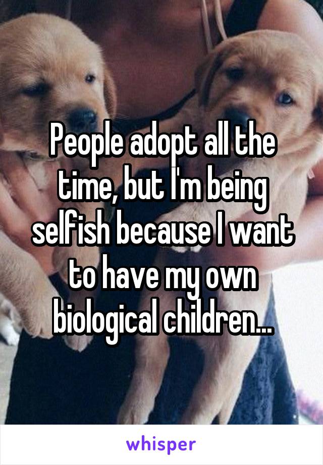 People adopt all the time, but I'm being selfish because I want to have my own biological children...