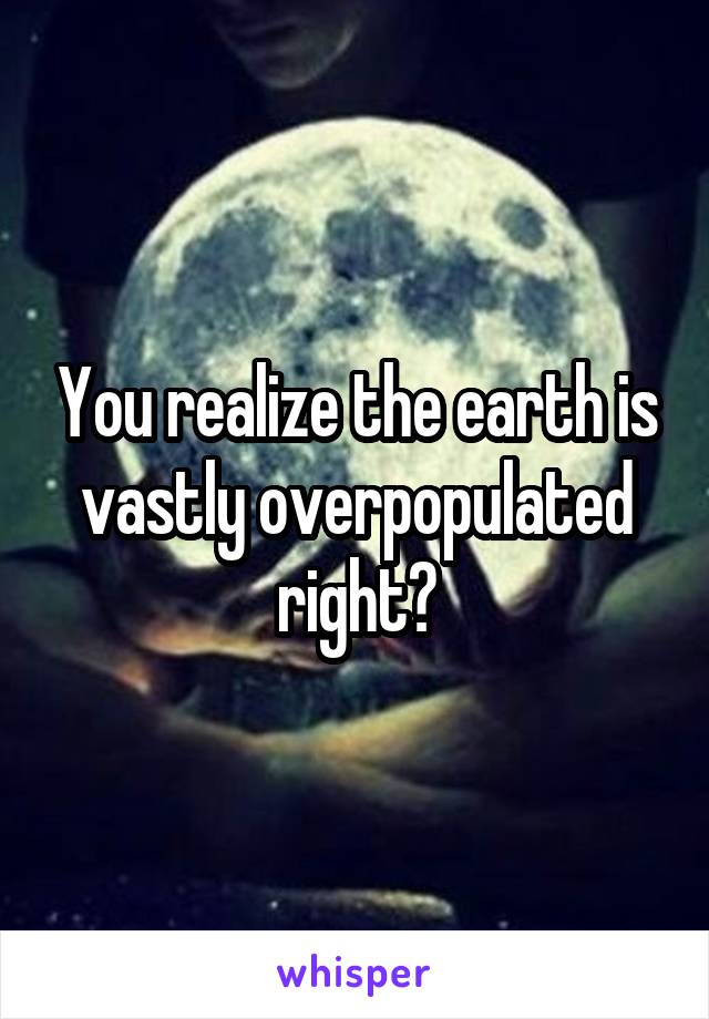 You realize the earth is vastly overpopulated right?