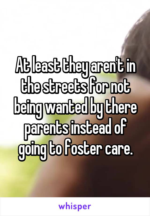 At least they aren't in the streets for not being wanted by there parents instead of going to foster care.