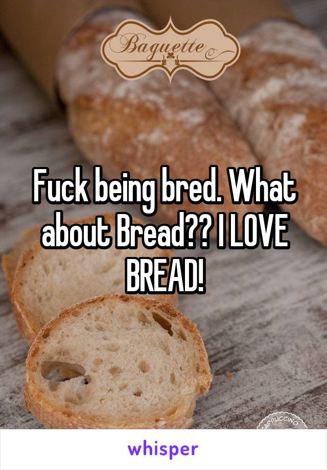 Fuck being bred. What about Bread?? I LOVE BREAD!