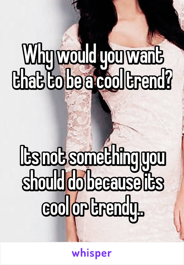 Why would you want that to be a cool trend? 

Its not something you should do because its cool or trendy..