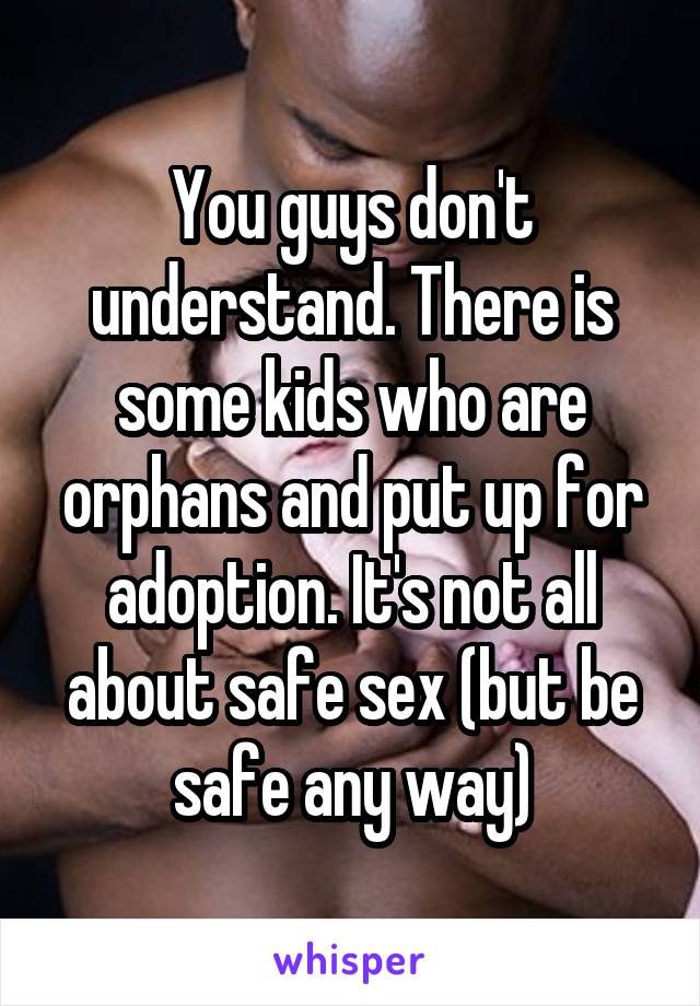 You guys don't understand. There is some kids who are orphans and put up for adoption. It's not all about safe sex (but be safe any way)