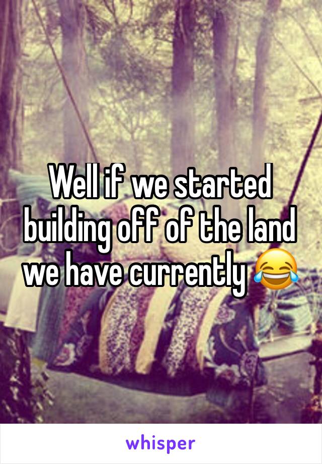 Well if we started building off of the land we have currently 😂