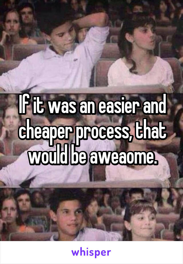 If it was an easier and cheaper process, that would be aweaome.