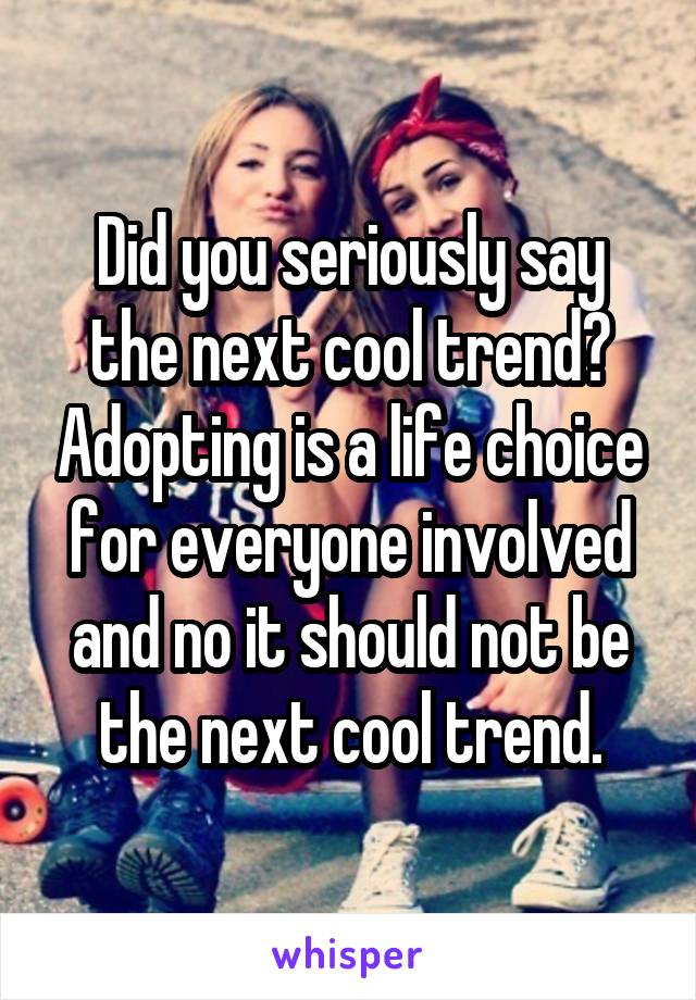 Did you seriously say the next cool trend? Adopting is a life choice for everyone involved and no it should not be the next cool trend.