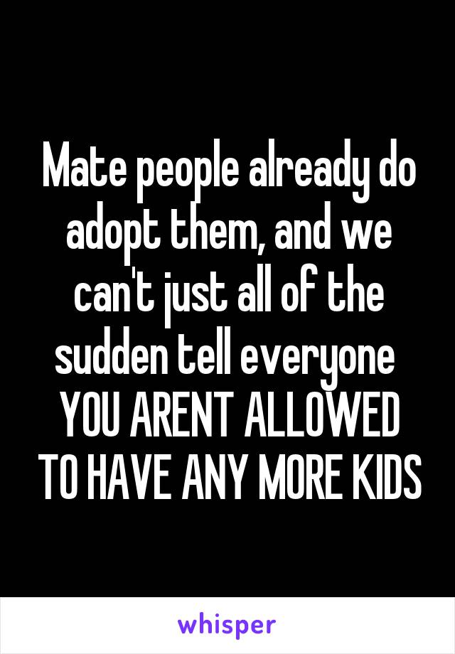 Mate people already do adopt them, and we can't just all of the sudden tell everyone 
YOU ARENT ALLOWED TO HAVE ANY MORE KIDS