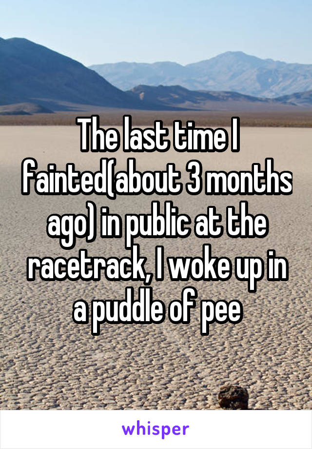The last time I fainted(about 3 months ago) in public at the racetrack, I woke up in a puddle of pee