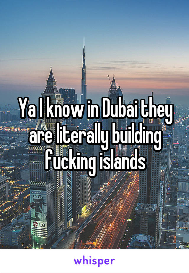 Ya I know in Dubai they are literally building fucking islands