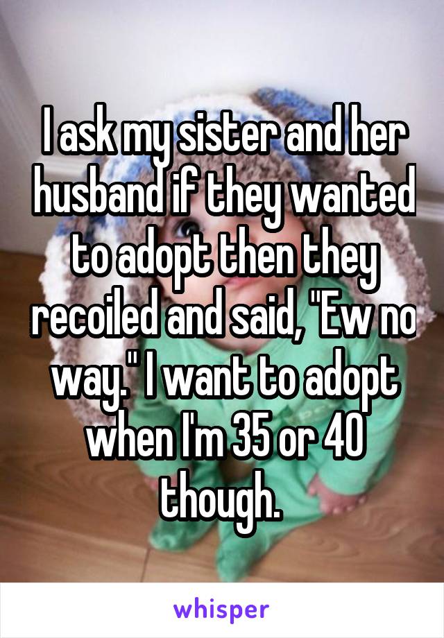 I ask my sister and her husband if they wanted to adopt then they recoiled and said, "Ew no way." I want to adopt when I'm 35 or 40 though. 