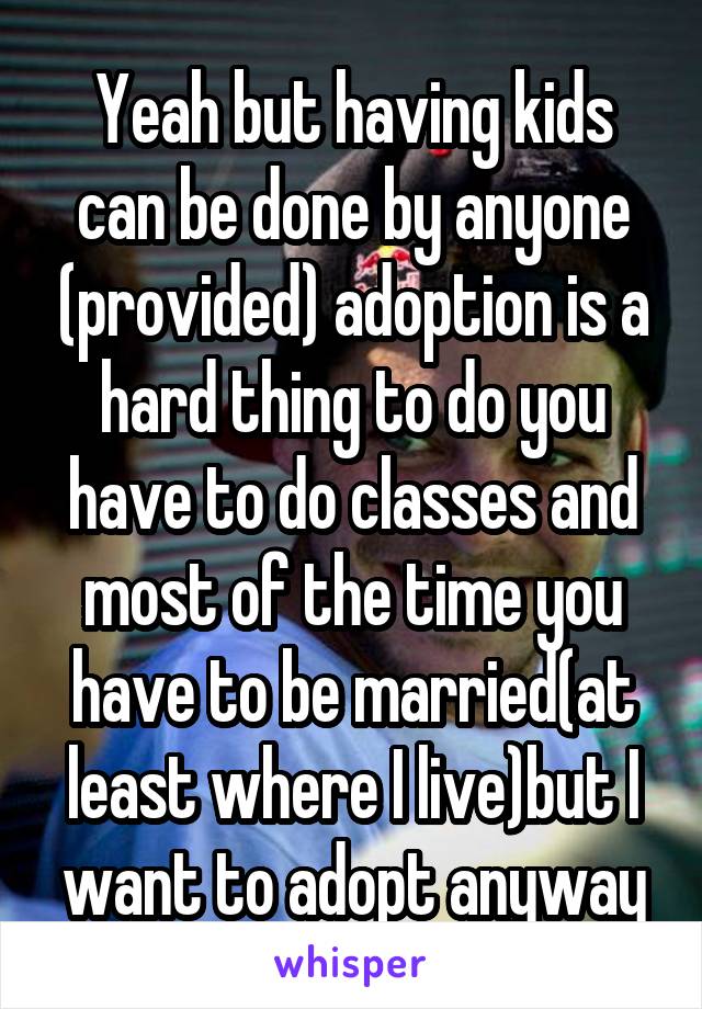 Yeah but having kids can be done by anyone (provided) adoption is a hard thing to do you have to do classes and most of the time you have to be married(at least where I live)but I want to adopt anyway