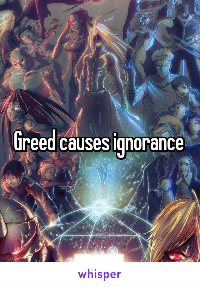 Greed causes ignorance 