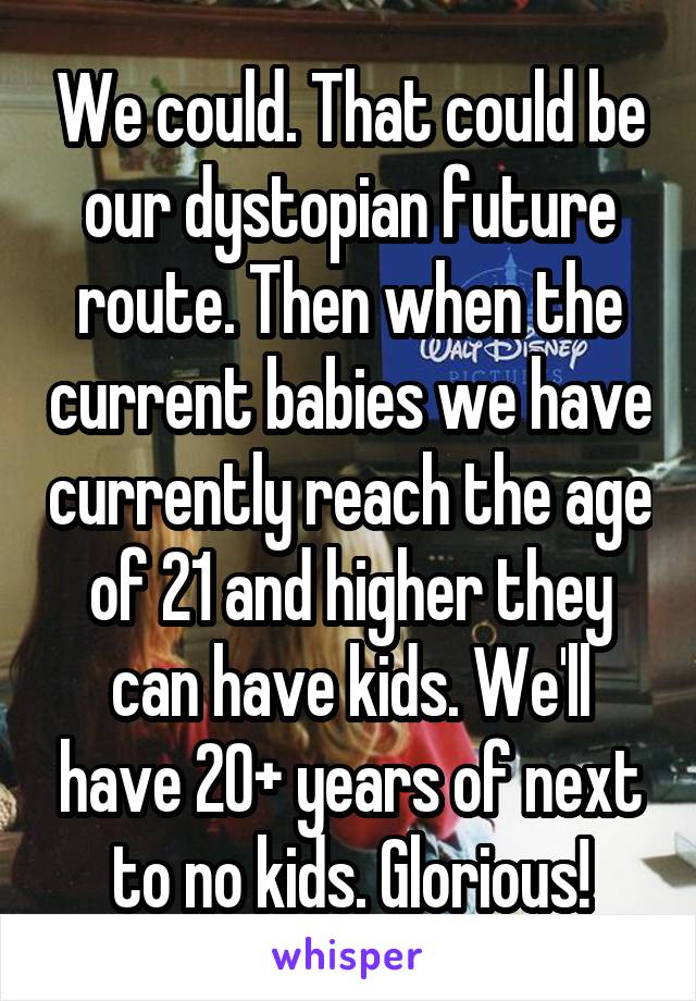 We could. That could be our dystopian future route. Then when the current babies we have currently reach the age of 21 and higher they can have kids. We'll have 20+ years of next to no kids. Glorious!