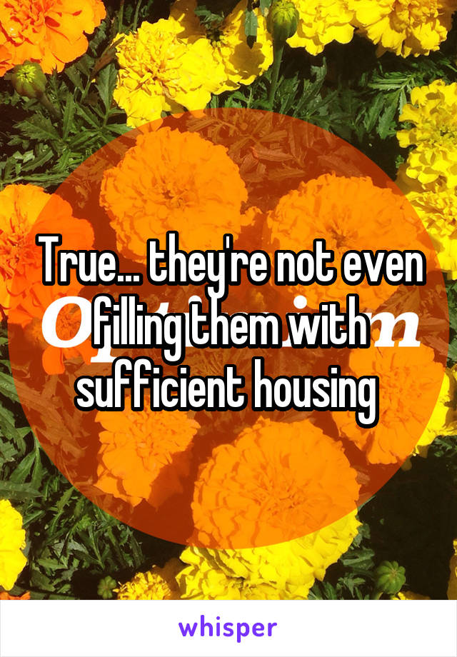 True... they're not even filling them with sufficient housing 