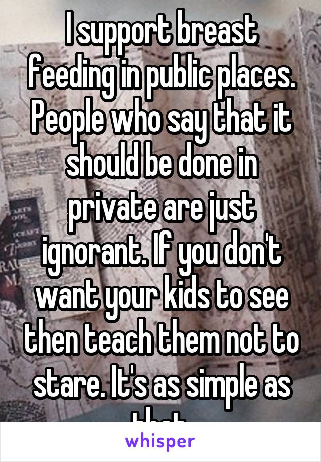 I support breast feeding in public places. People who say that it should be done in private are just ignorant. If you don't want your kids to see then teach them not to stare. It's as simple as that.