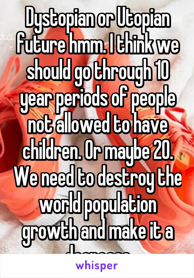 Dystopian or Utopian future hmm. I think we should go through 10 year periods of people not allowed to have children. Or maybe 20. We need to destroy the world population growth and make it a decrease