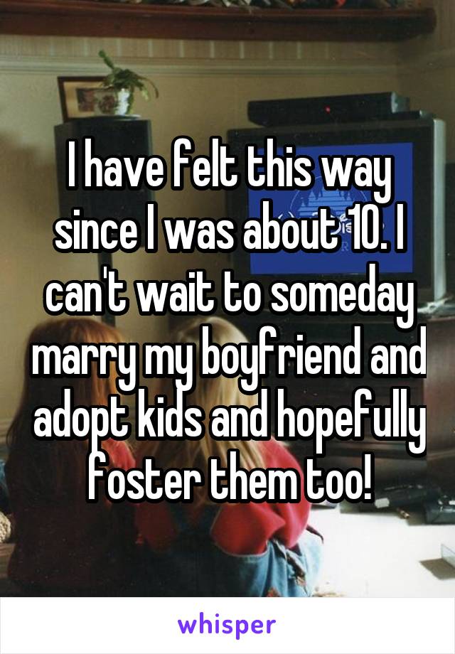 I have felt this way since I was about 10. I can't wait to someday marry my boyfriend and adopt kids and hopefully foster them too!