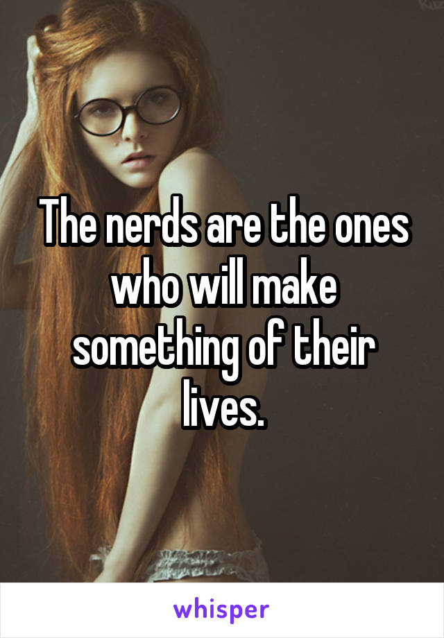 The nerds are the ones who will make something of their lives.