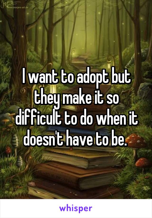 I want to adopt but they make it so difficult to do when it doesn't have to be. 